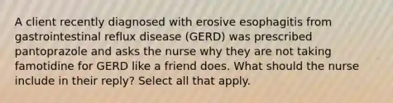 A client recently diagnosed with erosive esophagitis from gastrointestinal reflux disease (GERD) was prescribed pantoprazole and asks the nurse why they are not taking famotidine for GERD like a friend does. What should the nurse include in their reply? Select all that apply.