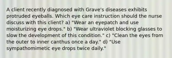 A client recently diagnosed with Grave's diseases exhibits protruded eyeballs. Which eye care instruction should the nurse discuss with this client? a) "Wear an eyepatch and use moisturizing eye drops." b) "Wear ultraviolet blocking glasses to slow the development of this condition." c) "Clean the eyes from the outer to inner canthus once a day." d) "Use sympathomimetic eye drops twice daily."