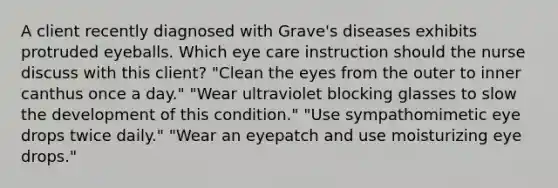 A client recently diagnosed with Grave's diseases exhibits protruded eyeballs. Which eye care instruction should the nurse discuss with this client? "Clean the eyes from the outer to inner canthus once a day." "Wear ultraviolet blocking glasses to slow the development of this condition." "Use sympathomimetic eye drops twice daily." "Wear an eyepatch and use moisturizing eye drops."