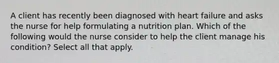 A client has recently been diagnosed with heart failure and asks the nurse for help formulating a nutrition plan. Which of the following would the nurse consider to help the client manage his condition? Select all that apply.