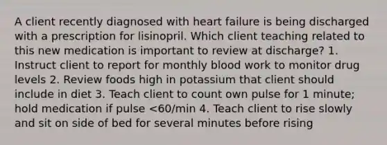 A client recently diagnosed with heart failure is being discharged with a prescription for lisinopril. Which client teaching related to this new medication is important to review at discharge? 1. Instruct client to report for monthly blood work to monitor drug levels 2. Review foods high in potassium that client should include in diet 3. Teach client to count own pulse for 1 minute; hold medication if pulse <60/min 4. Teach client to rise slowly and sit on side of bed for several minutes before rising