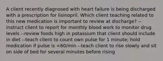 A client recently diagnosed with heart failure is being discharged with a prescription for lisinopril. Which client teaching related to this new medication is important to review at discharge? --instruct client to report for monthly blood work to monitor drug levels --review foods high in potassium that client should include in diet --teach client to count own pulse for 1 minute; hold medication if pulse is <60/min --teach client to rise slowly and sit on side of bed for several minutes before rising