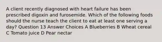 A client recently diagnosed with heart failure has been prescribed digoxin and furosemide. Which of the following foods should the nurse teach the client to eat at least one serving a day? Question 13 Answer Choices A Blueberries B Wheat cereal C Tomato juice D Pear nectar