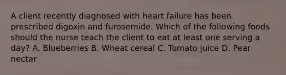 A client recently diagnosed with heart failure has been prescribed digoxin and furosemide. Which of the following foods should the nurse teach the client to eat at least one serving a day? A. Blueberries B. Wheat cereal C. Tomato juice D. Pear nectar