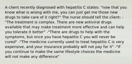 A client recently diagnosed with hepatitis C states: "now that you know what is wrong with me, you can just get me those new drugs to take care of it right?" The nurse should tell the client: -"The treatment is complex. There are new antiviral drugs available that may make treatment more effective and can help you tolerate it better" -"There are drugs to help with the symptoms, but once you have hepatitis C you will never be cured" -"The medicine currently used to treat hepatitis C is very expensive, and your insurance probably will not pay for it" -"If you continue to make the same lifestyle choices the medicine will not make any difference"