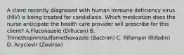 A client recently diagnosed with human immune deficiency virus (HIV) is being treated for candidiasis. Which medication does the nurse anticipate the health care provider will prescribe for this client? A.Fluconazole (Diflucan) B. Trimethoprim/sulfamethoxazole (Bactrim) C. Rifampin (Rifadin) D. Acyclovir (Zovirax)