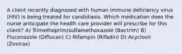 A client recently diagnosed with human immune deficiency virus (HIV) is being treated for candidiasis. Which medication does the nurse anticipate the health care provider will prescribe for this client? A) Trimethoprim/sulfamethoxazole (Bactrim) B) Fluconazole (Diflucan) C) Rifampin (Rifadin) D) Acyclovir (Zovirax)