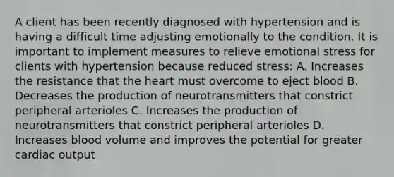 A client has been recently diagnosed with hypertension and is having a difficult time adjusting emotionally to the condition. It is important to implement measures to relieve emotional stress for clients with hypertension because reduced stress: A. Increases the resistance that the heart must overcome to eject blood B. Decreases the production of neurotransmitters that constrict peripheral arterioles C. Increases the production of neurotransmitters that constrict peripheral arterioles D. Increases blood volume and improves the potential for greater cardiac output