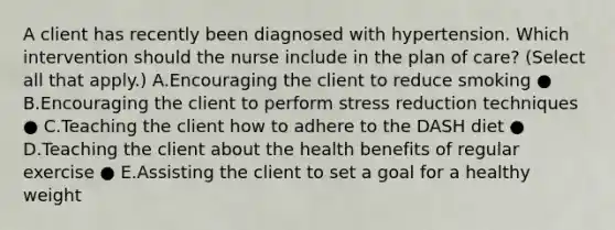 A client has recently been diagnosed with hypertension. Which intervention should the nurse include in the plan of​ care? (Select all that​ apply.) A.Encouraging the client to reduce smoking ● B.Encouraging the client to perform stress reduction techniques ● C.Teaching the client how to adhere to the DASH diet ● D.Teaching the client about the health benefits of regular exercise ● E.Assisting the client to set a goal for a healthy weight