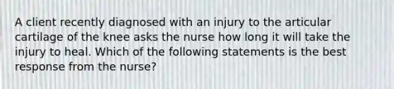 A client recently diagnosed with an injury to the articular cartilage of the knee asks the nurse how long it will take the injury to heal. Which of the following statements is the best response from the nurse?