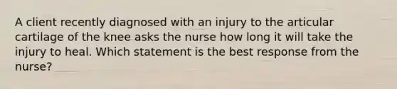 A client recently diagnosed with an injury to the articular cartilage of the knee asks the nurse how long it will take the injury to heal. Which statement is the best response from the nurse?