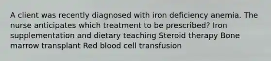 A client was recently diagnosed with iron deficiency anemia. The nurse anticipates which treatment to be prescribed? Iron supplementation and dietary teaching Steroid therapy Bone marrow transplant Red blood cell transfusion