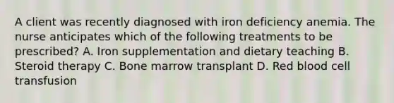 A client was recently diagnosed with iron deficiency anemia. The nurse anticipates which of the following treatments to be prescribed? A. Iron supplementation and dietary teaching B. Steroid therapy C. Bone marrow transplant D. Red blood cell transfusion