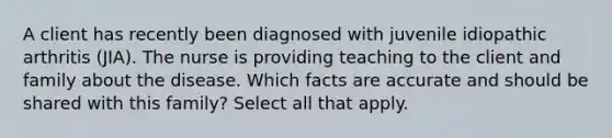 A client has recently been diagnosed with juvenile idiopathic arthritis (JIA). The nurse is providing teaching to the client and family about the disease. Which facts are accurate and should be shared with this family? Select all that apply.