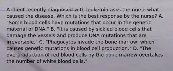 A client recently diagnosed with leukemia asks the nurse what caused the disease. Which is the best response by the nurse? A. "Some blood cells have mutations that occur in the genetic material of DNA." B. "It is caused by sickled blood cells that damage the vessels and produce DNA mutations that are irreversible." C. "Phagocytes invade the bone marrow, which causes genetic mutations in blood cell production." D. "The overproduction of red blood cells by the bone marrow overtakes the number of white blood cells."