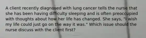 A client recently diagnosed with lung cancer tells the nurse that she has been having difficulty sleeping and is often preoccupied with thoughts about how her life has changed. She says, "I wish my life could just go on the way it was." Which issue should the nurse discuss with the client first?