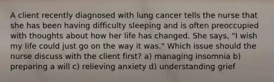 A client recently diagnosed with lung cancer tells the nurse that she has been having difficulty sleeping and is often preoccupied with thoughts about how her life has changed. She says, "I wish my life could just go on the way it was." Which issue should the nurse discuss with the client first? a) managing insomnia b) preparing a will c) relieving anxiety d) understanding grief