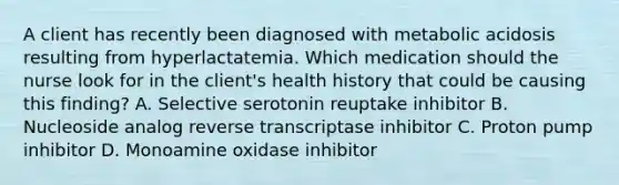 A client has recently been diagnosed with metabolic acidosis resulting from hyperlactatemia. Which medication should the nurse look for in the client's health history that could be causing this finding? A. Selective serotonin reuptake inhibitor B. Nucleoside analog reverse transcriptase inhibitor C. Proton pump inhibitor D. Monoamine oxidase inhibitor