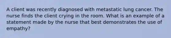 A client was recently diagnosed with metastatic lung cancer. The nurse finds the client crying in the room. What is an example of a statement made by the nurse that best demonstrates the use of empathy?