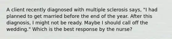 A client recently diagnosed with multiple sclerosis says, "I had planned to get married before the end of the year. After this diagnosis, I might not be ready. Maybe I should call off the wedding." Which is the best response by the nurse?