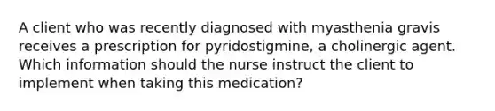 A client who was recently diagnosed with myasthenia gravis receives a prescription for pyridostigmine, a cholinergic agent. Which information should the nurse instruct the client to implement when taking this medication?