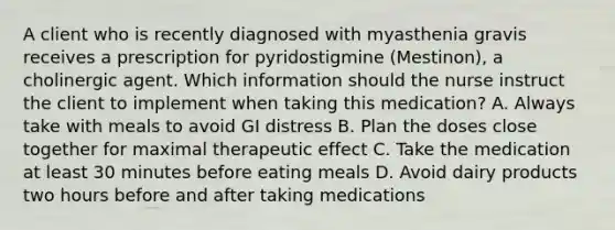 A client who is recently diagnosed with myasthenia gravis receives a prescription for pyridostigmine (Mestinon), a cholinergic agent. Which information should the nurse instruct the client to implement when taking this medication? A. Always take with meals to avoid GI distress B. Plan the doses close together for maximal therapeutic effect C. Take the medication at least 30 minutes before eating meals D. Avoid dairy products two hours before and after taking medications