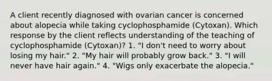 A client recently diagnosed with ovarian cancer is concerned about alopecia while taking cyclophosphamide (Cytoxan). Which response by the client reflects understanding of the teaching of cyclophosphamide (Cytoxan)? 1. "I don't need to worry about losing my hair." 2. "My hair will probably grow back." 3. "I will never have hair again." 4. "Wigs only exacerbate the alopecia."