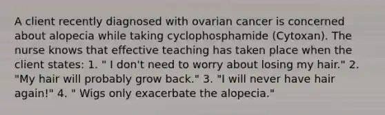 A client recently diagnosed with ovarian cancer is concerned about alopecia while taking cyclophosphamide (Cytoxan). The nurse knows that effective teaching has taken place when the client states: 1. " I don't need to worry about losing my hair." 2. "My hair will probably grow back." 3. "I will never have hair again!" 4. " Wigs only exacerbate the alopecia."