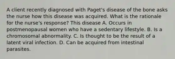 A client recently diagnosed with Paget's disease of the bone asks the nurse how this disease was acquired. What is the rationale for the nurse's response? This disease A. Occurs in postmenopausal women who have a sedentary lifestyle. B. Is a chromosomal abnormality. C. Is thought to be the result of a latent viral infection. D. Can be acquired from intestinal parasites.