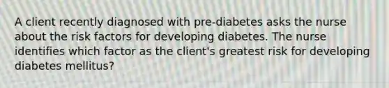 A client recently diagnosed with pre-diabetes asks the nurse about the risk factors for developing diabetes. The nurse identifies which factor as the client's greatest risk for developing diabetes mellitus?