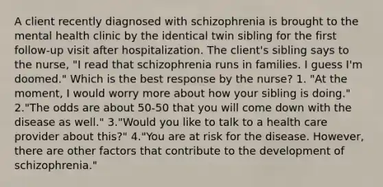 A client recently diagnosed with schizophrenia is brought to the mental health clinic by the identical twin sibling for the first follow-up visit after hospitalization. The client's sibling says to the nurse, "I read that schizophrenia runs in families. I guess I'm doomed." Which is the best response by the nurse? 1. "At the moment, I would worry more about how your sibling is doing." 2."The odds are about 50-50 that you will come down with the disease as well." 3."Would you like to talk to a health care provider about this?" 4."You are at risk for the disease. However, there are other factors that contribute to the development of schizophrenia."