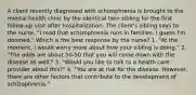 A client recently diagnosed with schizophrenia is brought to the mental health clinic by the identical twin sibling for the first follow-up visit after hospitalization. The client's sibling says to the nurse, "I read that schizophrenia runs in families. I guess I'm doomed." Which is the best response by the nurse? 1. "At the moment, I would worry more about how your sibling is doing." 2. "The odds are about 50-50 that you will come down with the disease as well." 3. "Would you like to talk to a health care provider about this?" 4. "You are at risk for the disease. However, there are other factors that contribute to the development of schizophrenia."