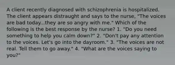 A client recently diagnosed with schizophrenia is hospitalized. The client appears distraught and says to the nurse, "The voices are bad today...they are so angry with me." Which of the following is the best response by the nurse? 1. "Do you need something to help you calm down?" 2. "Don't pay any attention to the voices. Let's go into the dayroom." 3. "The voices are not real. Tell them to go away." 4. "What are the voices saying to you?"