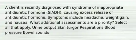 A client is recently diagnosed with syndrome of inappropriate antidiuretic hormone (SIADH), causing excess release of antidiuretic hormone. Symptoms include headache, weight gain, and nausea. What additional assessments are a priority? Select all that apply. Urine output Skin turgor Respirations Blood pressure Bowel sounds