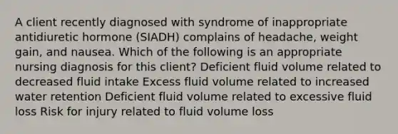 A client recently diagnosed with syndrome of inappropriate antidiuretic hormone (SIADH) complains of headache, weight gain, and nausea. Which of the following is an appropriate nursing diagnosis for this client? Deficient fluid volume related to decreased fluid intake Excess fluid volume related to increased water retention Deficient fluid volume related to excessive fluid loss Risk for injury related to fluid volume loss