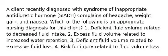 A client recently diagnosed with syndrome of inappropriate antidiuretic hormone (SIADH) complains of headache, weight gain, and nausea. Which of the following is an appropriate nursing diagnosis for this client? 1. Deficient fluid volume related to decreased fluid intake. 2. Excess fluid volume related to increased water retention. 3. Deficient fluid volume related to excessive fluid loss. 4. Risk for injury related to fluid volume loss.