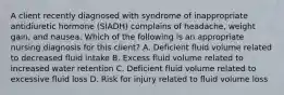 A client recently diagnosed with syndrome of inappropriate antidiuretic hormone (SIADH) complains of headache, weight gain, and nausea. Which of the following is an appropriate nursing diagnosis for this client? A. Deficient fluid volume related to decreased fluid intake B. Excess fluid volume related to increased water retention C. Deficient fluid volume related to excessive fluid loss D. Risk for injury related to fluid volume loss