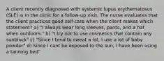 A client recently diagnosed with systemic lupus erythematosus (SLE) is in the clinic for a follow-up visit. The nurse evaluates that the client practices good self-care when the client makes which statement? a) "I always wear long sleeves, pants, and a hat when outdoors." b) "I try not to use cosmetics that contain any sunblock" c) "Since I tend to sweat a lot, I use a lot of baby powder" d) Since I cant be exposed to the sun, I have been using a tanning bed"