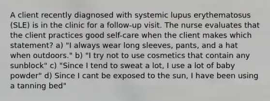 A client recently diagnosed with systemic lupus erythematosus (SLE) is in the clinic for a follow-up visit. The nurse evaluates that the client practices good self-care when the client makes which statement? a) "I always wear long sleeves, pants, and a hat when outdoors." b) "I try not to use cosmetics that contain any sunblock" c) "Since I tend to sweat a lot, I use a lot of baby powder" d) Since I cant be exposed to the sun, I have been using a tanning bed"