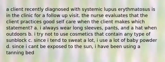 a client recently diagnosed with systemic lupus erythmatosus is in the clinic for a follow up visit. the nurse evaluates that the client practices good self care when the client makes which statement? a. i always wear long sleeves, pants, and a hat when outdoors b. i try not to use cosmetics that contain any type of sunblock c. since i tend to sweat a lot, i use a lot of baby powder d. since i cant be exposed to the sun, i have been using a tanning bed