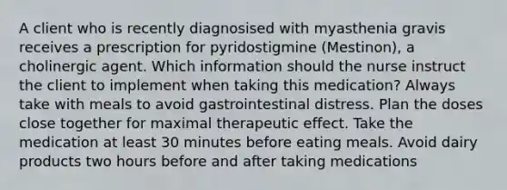 A client who is recently diagnosised with myasthenia gravis receives a prescription for pyridostigmine (Mestinon), a cholinergic agent. Which information should the nurse instruct the client to implement when taking this medication? Always take with meals to avoid gastrointestinal distress. Plan the doses close together for maximal therapeutic effect. Take the medication at least 30 minutes before eating meals. Avoid dairy products two hours before and after taking medications