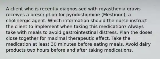 A client who is recently diagnosised with myasthenia gravis receives a prescription for pyridostigmine (Mestinon), a cholinergic agent. Which information should the nurse instruct the client to implement when taking this medication? Always take with meals to avoid gastrointestinal distress. Plan the doses close together for maximal therapeutic effect. Take the medication at least 30 minutes before eating meals. Avoid dairy products two hours before and after taking medications.