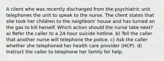 A client who was recently discharged from the psychiatric unit telephones the unit to speak to the nurse. The client states that she took her children to the neighbors' house and has turned on the gas to kill herself. Which action should the nurse take next? a) Refer the caller to a 24-hour suicide hotline. b) Tell the caller that another nurse will telephone the police. c) Ask the caller whether she telephoned her health care provider (HCP). d) Instruct the caller to telephone her family for help.