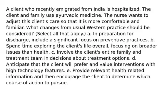 A client who recently emigrated from India is hospitalized. The client and family use ayurvedic medicine. The nurse wants to adjust this client's care so that it is more comfortable and familiar. What changes from usual Western practice should be considered? (Select all that apply.) a. In preparation for discharge, include a significant focus on preventive practices. b. Spend time exploring the client's life overall, focusing on broader issues than health. c. Involve the client's entire family and treatment team in decisions about treatment options. d. Anticipate that the client will prefer and value interventions with high technology features. e. Provide relevant health-related information and then encourage the client to determine which course of action to pursue.