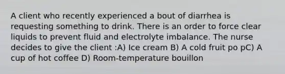 A client who recently experienced a bout of diarrhea is requesting something to drink. There is an order to force clear liquids to prevent fluid and electrolyte imbalance. The nurse decides to give the client :A) Ice cream B) A cold fruit po pC) A cup of hot coffee D) Room-temperature bouillon