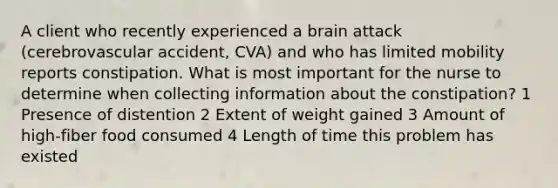 A client who recently experienced a brain attack (cerebrovascular accident, CVA) and who has limited mobility reports constipation. What is most important for the nurse to determine when collecting information about the constipation? 1 Presence of distention 2 Extent of weight gained 3 Amount of high-fiber food consumed 4 Length of time this problem has existed