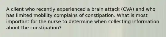 A client who recently experienced a brain attack (CVA) and who has limited mobility complains of constipation. What is most important for the nurse to determine when collecting information about the constipation?