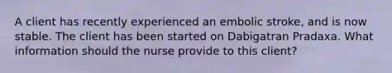 A client has recently experienced an embolic stroke, and is now stable. The client has been started on Dabigatran Pradaxa. What information should the nurse provide to this client?