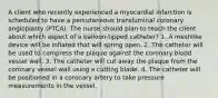 A client who recently experienced a myocardial infarction is scheduled to have a percutaneous transluminal coronary angioplasty (PTCA). The nurse should plan to teach the client about which aspect of a balloon-tipped catheter? 1. A meshlike device will be inflated that will spring open. 2. The catheter will be used to compress the plaque against the coronary blood vessel wall. 3. The catheter will cut away the plaque from the coronary vessel wall using a cutting blade. 4. The catheter will be positioned in a coronary artery to take pressure measurements in the vessel.