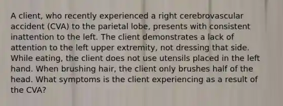 A client, who recently experienced a right cerebrovascular accident (CVA) to the parietal lobe, presents with consistent inattention to the left. The client demonstrates a lack of attention to the left upper extremity, not dressing that side. While eating, the client does not use utensils placed in the left hand. When brushing hair, the client only brushes half of the head. What symptoms is the client experiencing as a result of the CVA?